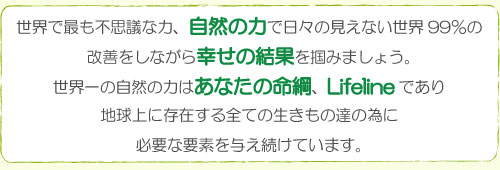 世界で最も不思議な力、自然の力で日々の見えない世界99%の改善をしながら、幸せの結果を掴みましょう。世界一の自然の力はあなたの命綱、lifelineであり、地球上に存在する全ての生きもの達の為に必要な要素を与え続けています。